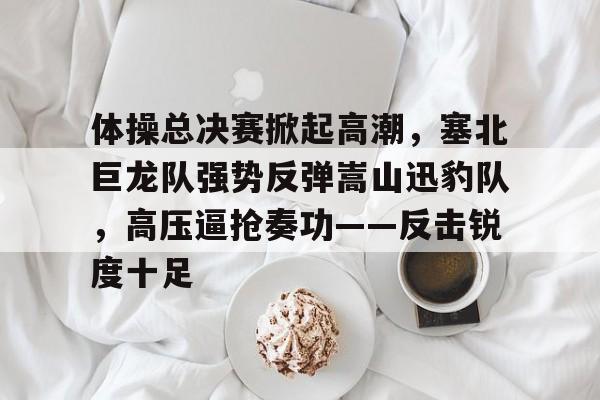 爱游戏体育-体操总决赛掀起高潮，塞北巨龙队强势反弹嵩山迅豹队，高压逼抢奏功——反击锐度十足的简单介绍