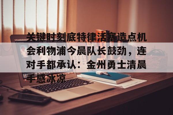 爱游戏app下载-关于关键时刻底特律活塞造点机会利物浦今晨队长鼓劲，连对手都承认：金州勇士清晨手感冰凉的信息